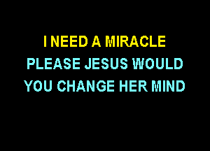 INEED A MIRACLE
PLEASE JESUS WOULD

YOU CHANGE HER MIND