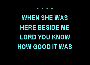 WHEN SHE WAS
HERE BESIDE ME

LORD YOU KNOW
HOW GOOD IT WAS