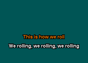 This is how we roll

We rolling, we rolling, we rolling
