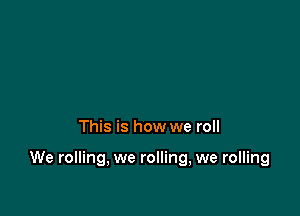 This is how we roll

We rolling, we rolling, we rolling