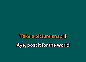Take a picture snap it

Aye, post it for the world