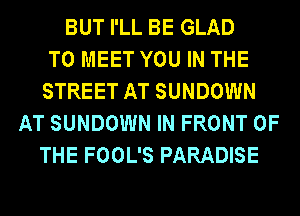 BUT I'LL BE GLAD
TO MEET YOU IN THE
STREET AT SUNDOWN
AT SUNDOWN IN FRONT OF
THE FOOL'S PARADISE