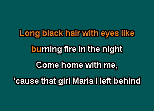 Long black hair with eyes like

burning fire in the night
Come home with me,

'cause that girl Maria I left behind