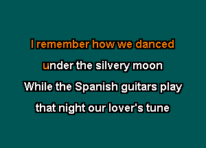I remember how we danced

under the silvery moon

While the Spanish guitars play

that night our lover's tune