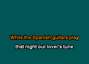 While the Spanish guitars play

that night our lover's tune