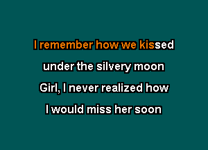 I remember how we kissed

under the silvery moon

Girl, I never realized how

I would miss her soon