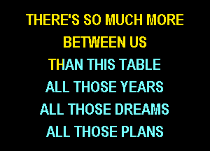 THERE'S SO MUCH MORE
BETWEEN US
THAN THIS TABLE
ALL THOSE YEARS
ALL THOSE DREAMS
ALL THOSE PLANS