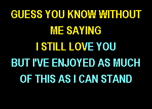 GUESS YOU KNOW WITHOUT
ME SAYING
I STILL LOVE YOU
BUT I'VE ENJOYED AS MUCH
OF THIS AS I CAN STAND