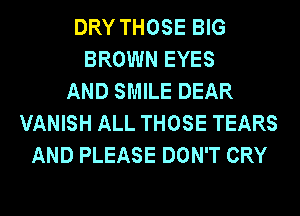 DRY THOSE BIG
BROWN EYES
AND SMILE DEAR
VANISH ALL THOSE TEARS
AND PLEASE DON'T CRY