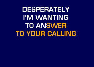 DESPERATELY
I'M WANTING
TO ANSWER
TO YOUR CALLING