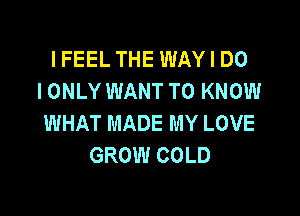 IFEEL THE WAY I DO
I ONLY WANT TO KNOW

WHAT MADE MY LOVE
GROW COLD