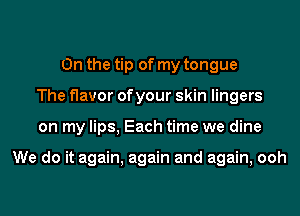 0n the tip of my tongue
The flavor of your skin lingers
on my lips, Each time we dine

We do it again, again and again, ooh