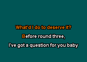 What'd I do to deserve it?

Before round three,

I've got a question for you baby