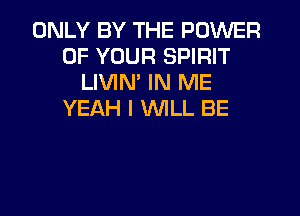 ONLY BY THE POWER
OF YOUR SPIRIT
LIVIM IN ME
YEAH I WLL BE