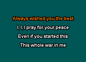 Always wished you the best

I, l, I pray for your peace
Even ifyou started this

This whole war in me