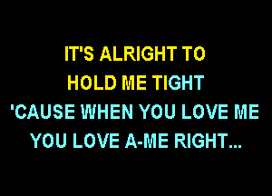 IT'S ALRIGHT TO
HOLD ME TIGHT
'CAUSE WHEN YOU LOVE ME
YOU LOVE A-ME RIGHT...