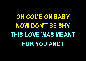 0H COME ON BABY
NOW DON'T BE SHY

THIS LOVE WAS MEANT
FOR YOU AND I