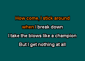 How come, I stick around
when I break down

I take the blows like a champion

But I get nothing at all