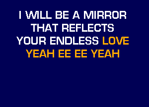 I WILL BE A MIRROR
THAT REFLECTS
YOUR ENDLESS LOVE
YEAH EE EE YEAH