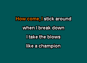How come, I stick around
when I break down

I take the blows

like a champion