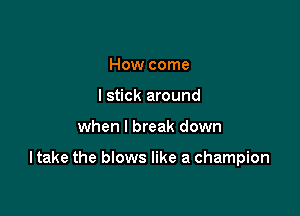 How come
I stick around

when I break down

I take the blows like a champion
