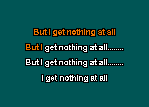But I get nothing at all
Butl get nothing at all ........

But I get nothing at all ........

I get nothing at all