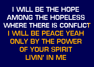 I WILL BE THE HOPE

AMONG THE HOPELESS
VUHERE THERE IS CONFLICT

I WILL BE PEACE YEAH
ONLY BY THE POWER
OF YOUR SPIRIT
LIVIN' IN ME