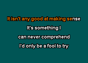 It isn't any good at making sense
It's something I

can never comprehend

I'd only be a fool to try