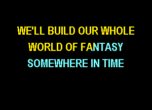 WE'LL BUILD OUR WHOLE
WORLD OF FANTASY
SOMEWHERE IN TIME