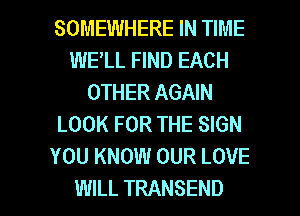 SOMEWHERE IN TIME
WELL FIND EACH
OTHER AGAIN
LOOK FOR THE SIGN
YOU KNOW OUR LOVE

WILL TRANSEND l