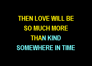 THEN LOVE WILL BE
SO MUCH MORE

THAN KIND
SOMEWHERE IN TIME