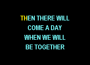 THEN THERE WILL
COME A DAY

WHEN WE WILL
BE TOGETHER