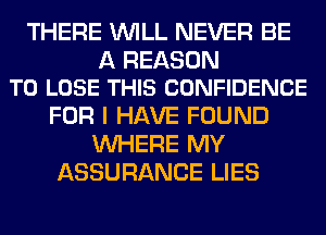 THERE WILL NEVER BE

A REASON
TO LOSE THIS CONFIDENCE

FOR I HAVE FOUND
WHERE MY
ASSURANCE LIES