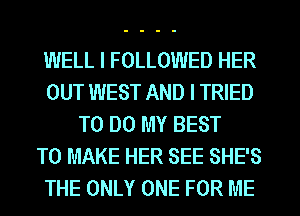 WELL I FOLLOWED HER
OUT WEST AND I TRIED
TO DO MY BEST
TO MAKE HER SEE SHE'S
THE ONLY ONE FOR ME