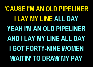 'CAUSE I'M AN OLD PIPELINER
I LAY MY LINE ALL DAY
YEAH I'M AN OLD PIPELINER
AND I LAY MY LINE ALL DAY
I GOT FORTY-NINE WOMEN
WAITIN' T0 DRAW MY PAY