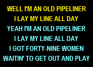 IIIIELL I'M AN OLD PIPELINER
I LAY MY LINE ALL DAY
YEAH I'M AN OLD PIPELINER
I LAY MY LINE ALL DAY
I GOT FORTY-NINE WOMEN
WAITIN' TO GET OUT AND PLAY