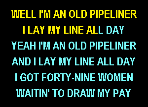 IIIIELL I'M AN OLD PIPELINER
I LAY MY LINE ALL DAY
YEAH I'M AN OLD PIPELINER
AND I LAY MY LINE ALL DAY
I GOT FORTY-NINE WOMEN
WAITIN' T0 DRAW MY PAY