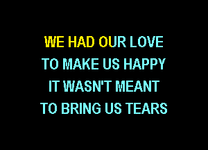 WE HAD OUR LOVE
TO MAKE US HAPPY

IT WASN'T MEANT
TO BRING US TEARS
