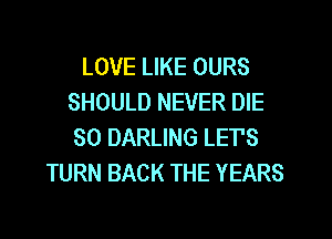 LOVE LIKE OURS
SHOULD NEVER DIE
SO DARLING LET'S
TURN BACK THE YEARS