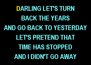 DARLING LETS TURN
BACK THE YEARS
AND GO BACK TO YESTERDAY
LETS PRETEND THAT
TIME HAS STOPPED
AND I DIDN'T GO AWAY