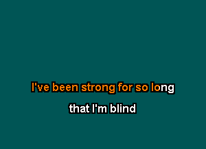 I've been strong for so long
that I'm blind