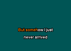 But somehow ljust

never arrived