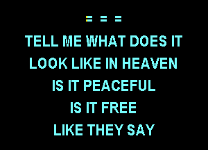 TELL ME WHAT DOES IT
LOOK LIKE IN HEAVEN
IS IT PEACEFUL
IS IT FREE
LIKE THEY SAY