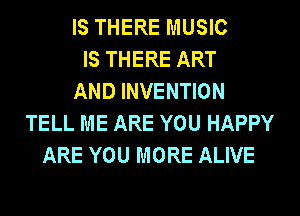 IS THERE MUSIC
IS THERE ART
AND INVENTION
TELL ME ARE YOU HAPPY
ARE YOU MORE ALIVE