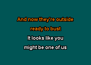 And now they're outside

ready to bust
It looks like you

might be one of us