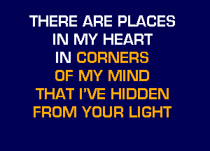 THERE ARE PLACES
IN MY HEART
IN CORNERS
OF MY MIND
THAT I'VE HIDDEN
FROM YOUR LIGHT