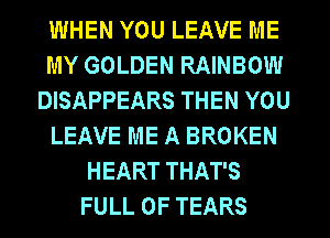 WHEN YOU LEAVE ME
MY GOLDEN RAINBOW
DISAPPEARS THEN YOU
LEAVE ME A BROKEN
HEART THAT'S
FULL OF TEARS