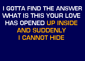 l GOTTA FIND THE ANSWER
MIHAT IS THIS YOUR LOVE
HAS OPENED UP INSIDE
AND SUDDENLY
I CANNOT HIDE