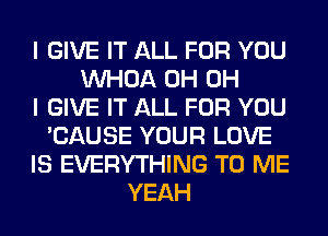 I GIVE IT ALL FOR YOU
VVHOA 0H OH
I GIVE IT ALL FOR YOU
'CAUSE YOUR LOVE
IS EVERYTHING TO ME
YEAH