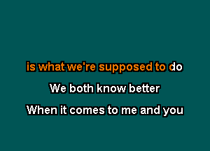 is what we're supposed to do
We both know better

When it comes to me and you